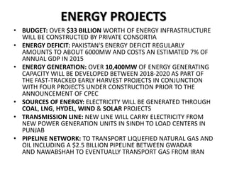 ENERGY PROJECTS
• BUDGET: OVER $33 BILLION WORTH OF ENERGY INFRASTRUCTURE
WILL BE CONSTRUCTED BY PRIVATE CONSORTIA
• ENERGY DEFICIT: PAKISTAN'S ENERGY DEFICIT REGULARLY
AMOUNTS TO ABOUT 6000MW AND COSTS AN ESTIMATED 7% OF
ANNUAL GDP IN 2015
• ENERGY GENERATION: OVER 10,400MW OF ENERGY GENERATING
CAPACITY WILL BE DEVELOPED BETWEEN 2018-2020 AS PART OF
THE FAST-TRACKED EARLY HARVEST PROJECTS IN CONJUNCTION
WITH FOUR PROJECTS UNDER CONSTRUCTION PRIOR TO THE
ANNOUNCEMENT OF CPEC
• SOURCES OF ENERGY: ELECTRICITY WILL BE GENERATED THROUGH
COAL, LNG, HYDEL, WIND & SOLAR PROJECTS
• TRANSMISSION LINE: NEW LINE WILL CARRY ELECTRICITY FROM
NEW POWER GENERATION UNITS IN SINDH TO LOAD CENTERS IN
PUNJAB
• PIPELINE NETWORK: TO TRANSPORT LIQUEFIED NATURAL GAS AND
OIL INCLUDING A $2.5 BILLION PIPELINE BETWEEN GWADAR
AND NAWABSHAH TO EVENTUALLY TRANSPORT GAS FROM IRAN
 