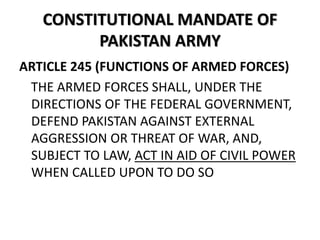 CONSTITUTIONAL MANDATE OF
PAKISTAN ARMY
ARTICLE 245 (FUNCTIONS OF ARMED FORCES)
THE ARMED FORCES SHALL, UNDER THE
DIRECTIONS OF THE FEDERAL GOVERNMENT,
DEFEND PAKISTAN AGAINST EXTERNAL
AGGRESSION OR THREAT OF WAR, AND,
SUBJECT TO LAW, ACT IN AID OF CIVIL POWER
WHEN CALLED UPON TO DO SO
 