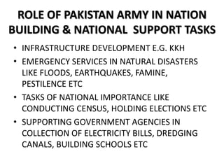 ROLE OF PAKISTAN ARMY IN NATION
BUILDING & NATIONAL SUPPORT TASKS
• INFRASTRUCTURE DEVELOPMENT E.G. KKH
• EMERGENCY SERVICES IN NATURAL DISASTERS
LIKE FLOODS, EARTHQUAKES, FAMINE,
PESTILENCE ETC
• TASKS OF NATIONAL IMPORTANCE LIKE
CONDUCTING CENSUS, HOLDING ELECTIONS ETC
• SUPPORTING GOVERNMENT AGENCIES IN
COLLECTION OF ELECTRICITY BILLS, DREDGING
CANALS, BUILDING SCHOOLS ETC
 