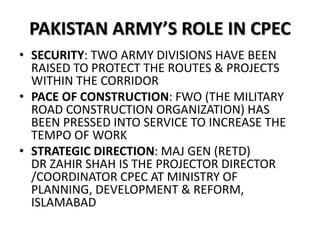 PAKISTAN ARMY’S ROLE IN CPEC
• SECURITY: TWO ARMY DIVISIONS HAVE BEEN
RAISED TO PROTECT THE ROUTES & PROJECTS
WITHIN THE CORRIDOR
• PACE OF CONSTRUCTION: FWO (THE MILITARY
ROAD CONSTRUCTION ORGANIZATION) HAS
BEEN PRESSED INTO SERVICE TO INCREASE THE
TEMPO OF WORK
• STRATEGIC DIRECTION: MAJ GEN (RETD)
DR ZAHIR SHAH IS THE PROJECTOR DIRECTOR
/COORDINATOR CPEC AT MINISTRY OF
PLANNING, DEVELOPMENT & REFORM,
ISLAMABAD
 
