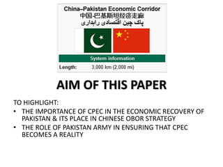 AIM OF THIS PAPER
TO HIGHLIGHT:
• THE IMPORTANCE OF CPEC IN THE ECONOMIC RECOVERY OF
PAKISTAN & ITS PLACE IN CHINESE OBOR STRATEGY
• THE ROLE OF PAKISTAN ARMY IN ENSURING THAT CPEC
BECOMES A REALITY
 