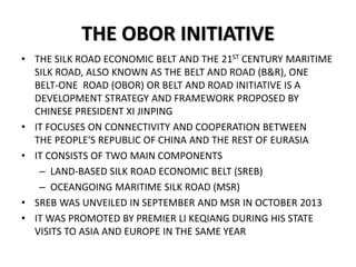 THE OBOR INITIATIVE
• THE SILK ROAD ECONOMIC BELT AND THE 21ST CENTURY MARITIME
SILK ROAD, ALSO KNOWN AS THE BELT AND ROAD (B&R), ONE
BELT-ONE ROAD (OBOR) OR BELT AND ROAD INITIATIVE IS A
DEVELOPMENT STRATEGY AND FRAMEWORK PROPOSED BY
CHINESE PRESIDENT XI JINPING
• IT FOCUSES ON CONNECTIVITY AND COOPERATION BETWEEN
THE PEOPLE'S REPUBLIC OF CHINA AND THE REST OF EURASIA
• IT CONSISTS OF TWO MAIN COMPONENTS
– LAND-BASED SILK ROAD ECONOMIC BELT (SREB)
– OCEANGOING MARITIME SILK ROAD (MSR)
• SREB WAS UNVEILED IN SEPTEMBER AND MSR IN OCTOBER 2013
• IT WAS PROMOTED BY PREMIER LI KEQIANG DURING HIS STATE
VISITS TO ASIA AND EUROPE IN THE SAME YEAR
 