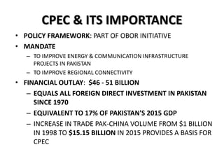 CPEC & ITS IMPORTANCE
• POLICY FRAMEWORK: PART OF OBOR INITIATIVE
• MANDATE
– TO IMPROVE ENERGY & COMMUNICATION INFRASTRUCTURE
PROJECTS IN PAKISTAN
– TO IMPROVE REGIONAL CONNECTIVITY
• FINANCIAL OUTLAY: $46 - 51 BILLION
– EQUALS ALL FOREIGN DIRECT INVESTMENT IN PAKISTAN
SINCE 1970
– EQUIVALENT TO 17% OF PAKISTAN'S 2015 GDP
– INCREASE IN TRADE PAK-CHINA VOLUME FROM $1 BILLION
IN 1998 TO $15.15 BILLION IN 2015 PROVIDES A BASIS FOR
CPEC
 