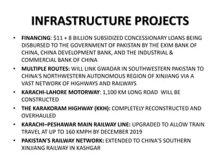 INFRASTRUCTURE PROJECTS
• FINANCING: $11 + 8 BILLION SUBSIDIZED CONCESSIONARY LOANS BEING
DISBURSED TO THE GOVERNMENT OF PAKISTAN BY THE EXIM BANK OF
CHINA, CHINA DEVELOPMENT BANK, AND THE INDUSTRIAL &
COMMERCIAL BANK OF CHINA
• MULTIPLE ROUTES: WILL LINK GWADAR IN SOUTHWESTERN PAKISTAN TO
CHINA'S NORTHWESTERN AUTONOMOUS REGION OF XINJIANG VIA A
VAST NETWORK OF HIGHWAYS AND RAILWAYS
• KARACHI-LAHORE MOTORWAY: 1,100 KM LONG ROAD WILL BE
CONSTRUCTED
• THE KARAKORAM HIGHWAY (KKH): COMPLETELY RECONSTRUCTED AND
OVERHAULED
• KARACHI–PESHAWAR MAIN RAILWAY LINE: UPGRADED TO ALLOW TRAIN
TRAVEL AT UP TO 160 KMPH BY DECEMBER 2019
• PAKISTAN'S RAILWAY NETWORK: EXTENDED TO CHINA'S SOUTHERN
XINJIANG RAILWAY IN KASHGAR
 