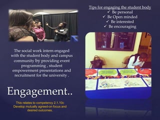 Engagement..
The social work intern engaged
with the student body and campus
community by providing event
programming , student
empowerment presentations and
recruitment for the university .
Tips for engaging the student body
 Be personal
 Be Open minded
 Be interested
 Be encouraging
This relates to competency 2.1.10c
Develop mutually agreed-on focus and
desired outcomes.
 