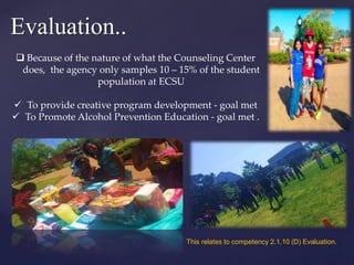 Evaluation..
 Because of the nature of what the Counseling Center
does, the agency only samples 10 – 15% of the student
population at ECSU
 To provide creative program development - goal met
 To Promote Alcohol Prevention Education - goal met .
This relates to competency 2.1.10 (D) Evaluation.
 