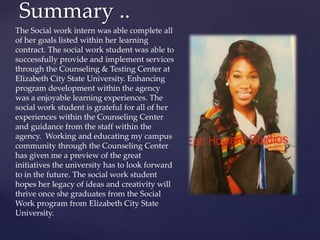 Summary ..
The Social work intern was able complete all
of her goals listed within her learning
contract. The social work student was able to
successfully provide and implement services
through the Counseling & Testing Center at
Elizabeth City State University. Enhancing
program development within the agency
was a enjoyable learning experiences. The
social work student is grateful for all of her
experiences within the Counseling Center
and guidance from the staff within the
agency. Working and educating my campus
community through the Counseling Center
has given me a preview of the great
initiatives the university has to look forward
to in the future. The social work student
hopes her legacy of ideas and creativity will
thrive once she graduates from the Social
Work program from Elizabeth City State
University.
 