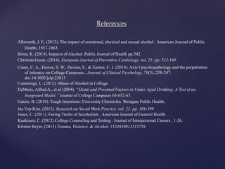 References
Allsworth, J. E. (2013). The impact of emotional, physical and sexual alcohol . American Journal of Public
Health, 1857-1863.
Brina, K. (2014). Impacts of Alcohol .Public Journal of Health pp.342
Christine Gasse, (2014). European Journal of Preventive Cardiology, vol. 21: pp. 532-540
Crane, C. A., Hawes, S. W., Devine, S., & Easton, C. J. (2014). Axis I psychopathology and the perpetration
of intimacy on College Campuses . Journal of Clinical Psychology, 70(3), 238-247.
doi:10.1002/jclp.22013
Cummings, L. (2012). Abuse of Alcohol in College.
DeMaris, Alfred A., et al (2004). ‘‘Distal and Proximal Factors in Under Aged Drinking: A Test of an
Integrated Model.’’ Journal of College Campuses 65:652-67.
Gaters, B. (2010). Tough Intentions: University Chronicles. Westgate Public Health .
Jae Yop Kim, (2012). Research on Social Work Practice, vol. 22: pp. 389-399
Jones, C. (2011). Facing Truths of Alcoholism . American Journal of General Health.
Kaukinen, C. (2012).College Counseling and Testing . Journal of Interpersonal Careers , 1-26.
Kristen Beyer, (2013) Trauma, Violence, & Alcohol, 1524838013515758,
 