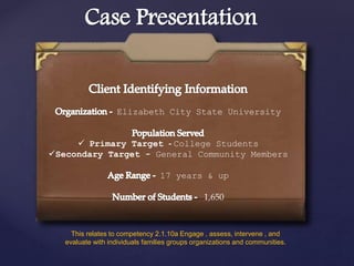 Case Presentation
Elizabeth City State University
 Primary Target - College Students
Secondary Target - General Community Members
17 years & up
1,650
This relates to competency 2.1.10a Engage , assess, intervene , and
evaluate with individuals families groups organizations and communities.
 