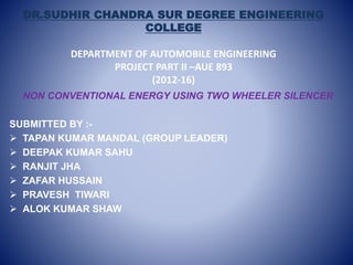 DR.SUDHIR CHANDRA SUR DEGREE ENGINEERING
COLLEGE
DEPARTMENT OF AUTOMOBILE ENGINEERING
PROJECT PART II –AUE 893
(2012-16)
NON CONVENTIONAL ENERGY USING TWO WHEELER SILENCER
SUBMITTED BY :-
 TAPAN KUMAR MANDAL (GROUP LEADER)
 DEEPAK KUMAR SAHU
 RANJIT JHA
 ZAFAR HUSSAIN
 PRAVESH TIWARI
 ALOK KUMAR SHAW
 