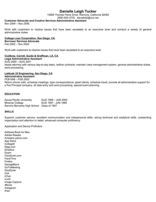 Danielle Leigh Tucker
15808 Thomas Paine Drive, Ramona, California 92065
(858) 603-3735 daniellet2@cox.net
Customer Advocate and Creative Services Administrative Assistant
Nov 2004 – Nov 2006
Work with customers to resolve issues that have been escalated to an executive level and conduct a variety of general
administrative duties
College Loan Corporation, San Diego, CA
Borrower Services Advocate
Feb 2002 – Nov 2004
Work with customers to resolve issues that have been escalated to an executive level
Codikow, Carroll, Guido & Groffman, LA, CA
Legal Administrative Assistant
AUG 2000 – AUG 2001
Assist attorney with various day-to-day tasks, redline contracts, maintain case management system, general administrative duties,
word processing.
Latitude 33 Engineering, San Diego, CA
Administrative Assistant
FEB1998 – FEB 2002
Return phone calls, schedule meetings, type correspondence, greet clients, schedule travel, provide all administrative support for
a five Principal company, all data entry and word processing, special event planning.
EDUCATION
Azusa Pacific University AUG 1999 – JUN 2000
Miramar College AUG 1997 - JUN 1999
Rancho Bernardo High School Class of 1997
SKILLS
Superior customer service, excellent communication and interpersonal skills, strong technical and analytical skills, outstanding
organization and attention to detail, advanced computer proficiency
Application and Device Proficient:
Address Book for Mac
Adobe Reader
Answers.yahoo.com
App Store
CollageIt
Digg.com
Dropbox
Dupin
Facebook.com
FaceTime
Firefox
GarageBand
GoToMeeting
HootSuite
iCal
iChat
iLivid
Image Capture
iMovie
Instagram
iPad
 