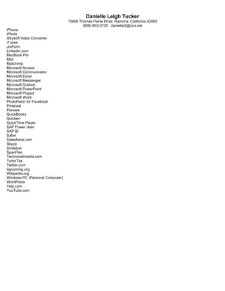 Danielle Leigh Tucker
15808 Thomas Paine Drive, Ramona, California 92065
(858) 603-3735 daniellet2@cox.net
iPhone
iPhoto
iSkysoft Video Converter
iTunes
JotForm
LinkedIn.com
MacBook Pro
Mail
Mailchimp
Microsoft Access
Microsoft Communicator
Microsoft Excel
Microsoft Messenger
Microsoft Outlook
Microsoft PowerPoint
Microsoft Project
Microsoft Word
PhotoFetch for Facebook
Pinterest
Preview
QuickBooks
Quicken
QuickTime Player
SAP Power User
SAP BI
Safari
Salesforce.com
Skype
Smilebox
SpanPlan
Technoratimedia.com
TurboTax
Twitter.com
Upcoming.org
Wikipedia.org
Windows PC (Personal Computer)
WordPress
Yelp.com
YouTube.com
 