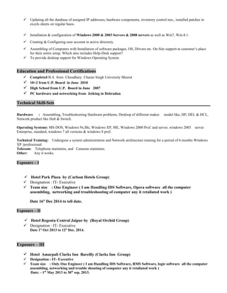  Updating all the database of assigned IP addresses, hardware components, inventory control nos., installed patches in
excels sheets on regular basis.
 Installation & configuration of Windows 2000 & 2003 Servers & 2008 servers as well as Win7, Win-8.1.
 Creating & Configuring user account in active directory.
 Assembling of Computers with Installation of software packages, OS, Drivers etc. On-Site support at customer’s place
for their entire setup. Which also includes Help-Desk support?
 To provide desktop support for Windows Operating System
Education and Professional Certifications
 Completed B.A from Choudhary Charan Singh University Meerut
 10+2 from U.P. Board in June 2010
 High School from U.P. Board in June 2007
 PC hardware and networking from Jetking in Dehradun
Technical Skill-Sets
Hardware : Assembling, Troubleshooting Hardware problems, Desktop of different makes model like, HP, DEL & HCL,
Network product like Hub & Switch.
Operating Systems: MS-DOS, Windows 9x,Me, Windows XP, ME, Windows 2000 Prof. and server, windows 2003 server
Enterprise, standard, windows 7 all versions & windows 8 prof.
Technical Training: Undergone a system administration and Network architecture training for a period of 6 months Windows
XP /professional.
Telecom: Telephone maintains, and Cameras maintains.
Other: Any it works.
Exposure – I
 Hotel Park Plaza by (Carlson Hotels Group)
 Designation : IT- Executive
 Team size : One Engineer ( I am Handling IDS Software, Opera software all the computer
assembling, networking and troubleshooting of computer any it retaliated work )
Date 16st
Dec 2014 to tell date.
Exposure – II
 Hotel Regenta Central Jaipur by (Royal Orchid Group)
 Designation : IT- Executive
Date 1st
Oct 2013 to 12st
Dec. 2014.
Exposure – III
 Hotel Amarpali Clarks Inn Bareilly (Clarks Inn Group)
 Designation : IT- Executive
 Team size : Only One Engineer ( I am Handling IDS Software, RMS Software, logic software all the computer
assembling, networking and trouble shouting of computer any it retaliated work )
Date: - 1th
May 2013 to 30th
sep. 2013.
 