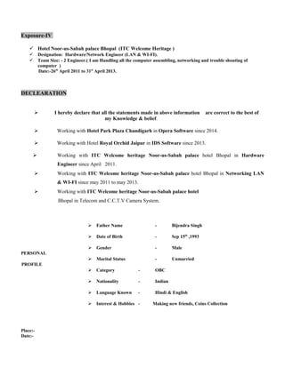 Exposure-IV
 Hotel Noor-us-Sabah palace Bhopal (ITC Welcome Heritage )
 Designation: Hardware/Network Engineer (LAN & WI-FI).
 Team Size: - 2 Engineer.( I am Handling all the computer assembling, networking and trouble shouting of
computer )
Date:-26th
April 2011 to 31st
April 2013.
DECLEARATION
 I hereby declare that all the statements made in above information are correct to the best of
my Knowledge & belief.
 Working with Hotel Park Plaza Chandigarh in Opera Software since 2014.
 Working with Hotel Royal Orchid Jaipur in IDS Software since 2013.
 Working with ITC Welcome heritage Noor-us-Sabah palace hotel Bhopal in Hardware
Engineer since April 2011.
 Working with ITC Welcome heritage Noor-us-Sabah palace hotel Bhopal in Networking LAN
& WI-FI since may 2011 to may 2013.
 Working with ITC Welcome heritage Noor-us-Sabah palace hotel
Bhopal in Telecom and C.C.T.V Camera System.
 Father Name - Bijendra Singh
 Date of Birth - Sep 15th
,1993
 Gender - Male
PERSONAL
 Marital Status - Unmarried
PROFILE
 Category - OBC
 Nationality - Indian
 Language Known - Hindi & English
 Interest & Hobbies - Making new friends, Coins Collection
Place:-
Date:-
 