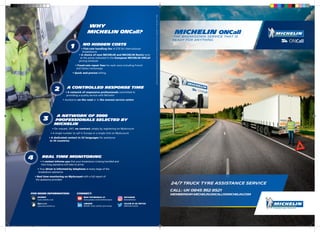 WHY
Michelin ONCall?
NO HIDDEN COSTS
• Flat-rate handling fee of £70 for international
breakdowns
• A choice of new MICHELIN and MICHELIN Remix tyres
at the prices indicated in the European MICHELIN ONCall
pricing schedule
• Fixed-rate repair fees for each zone including French
and Italian motorways
• Quick and precise billing
A CONTROLLED RESPONSE TIME
• A network of responsive professionals committed to
providing a quality service with Michelin
• Assistance on the road or in the nearest service centre
A NETWORK OF 3000
PROFESSIONALS SELECTED BY
MICHELIN
• On request, 24/7, no contract, simply by registering on MyAccount
• A single number to call in Europe or a single click on MyAccount
• A dedicated contact in 24 languages for assistance
in 34 countries
REAL TIME MONITORING
• A contact informs you that your breakdown is being handled and
how long assistance will take to arrive
• Your driver is informed by telephone at every stage of the
breakdown assistance
• Real time monitoring on MyAccount with a full report of
the assistance provided
1
2
3
4
A better way forward
ManufactureFrançaisedesPneumatiquesMichelin,23placedesCarmes,63000Clermont-Ferrand,France-504.000.004€–R.C.S.855200507–05/2016
Call: UK 0845 362 8521
Membership:Michelin.oncall1@michelin.com
Michelin ONCall
The breakdown service that is
ready for anything
FOR MORE INFORMATION:
INTERNET
trucks.michelin.co.uk
MyAccount
myaccount.michelin.eu
CONNECT:
READ TESTIMONIALS AT
www.youtube.com/michelintrucktyres
LINKEDIN
Michelin Trucks and Bus tyres Europe
INSTAGRAM
@michelintruck
FOLLOW US ON TWITTER
@MichelinTruckUK
MICHELIN_OnCall price list August 2016.indd 1-2 23/08/2016 16:22
 