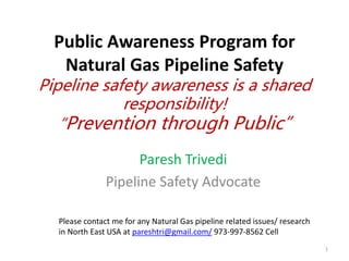 Public Awareness Program for
Natural Gas Pipeline Safety
Pipeline safety awareness is a shared
responsibility!
“Prevention through Public”
Paresh Trivedi
Pipeline Safety Advocate
1
Please contact me for any Natural Gas pipeline related issues/ research
in North East USA at pareshtri@gmail.com/ 973-997-8562 Cell
 