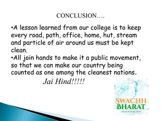 •A lesson learned from our college is to keep
every road, path, office, home, hut, stream
and particle of air around us must be kept
clean.
•All join hands to make it a public movement,
so that we can make our country being
counted as one among the cleanest nations.
Jai Hind!!!!!
CONCLUSION….
 
