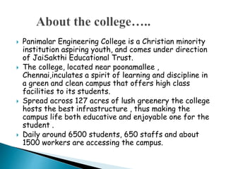  Panimalar Engineering College is a Christian minority
institution aspiring youth, and comes under direction
of JaiSakthi Educational Trust.
 The college, located near poonamallee ,
Chennai,inculates a spirit of learning and discipline in
a green and clean campus that offers high class
facilities to its students.
 Spread across 127 acres of lush greenery the college
hosts the best infrastructure , thus making the
campus life both educative and enjoyable one for the
student .
 Daily around 6500 students, 650 staffs and about
1500 workers are accessing the campus.
 