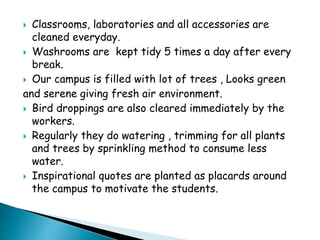  Classrooms, laboratories and all accessories are
cleaned everyday.
 Washrooms are kept tidy 5 times a day after every
break.
 Our campus is filled with lot of trees , Looks green
and serene giving fresh air environment.
 Bird droppings are also cleared immediately by the
workers.
 Regularly they do watering , trimming for all plants
and trees by sprinkling method to consume less
water.
 Inspirational quotes are planted as placards around
the campus to motivate the students.
 