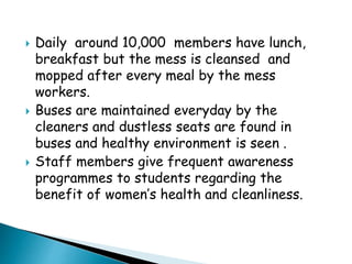  Daily around 10,000 members have lunch,
breakfast but the mess is cleansed and
mopped after every meal by the mess
workers.
 Buses are maintained everyday by the
cleaners and dustless seats are found in
buses and healthy environment is seen .
 Staff members give frequent awareness
programmes to students regarding the
benefit of women’s health and cleanliness.
 