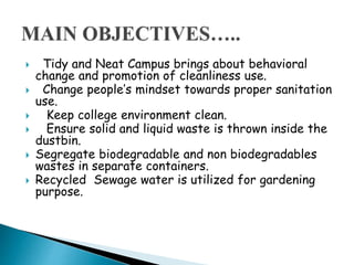  Tidy and Neat Campus brings about behavioral
change and promotion of cleanliness use.
 Change people’s mindset towards proper sanitation
use.
 Keep college environment clean.
 Ensure solid and liquid waste is thrown inside the
dustbin.
 Segregate biodegradable and non biodegradables
wastes in separate containers.
 Recycled Sewage water is utilized for gardening
purpose.
 