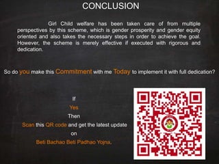 CONCLUSION
Girl Child welfare has been taken care of from multiple
perspectives by this scheme, which is gender prosperity and gender equity
oriented and also takes the necessary steps in order to achieve the goal.
However, the scheme is merely effective if executed with rigorous and
dedication.
So do you make this Commitment with me Today to implement it with full dedication?
If
Yes
Then
Scan this QR code and get the latest update
on
Beti Bachao Beti Padhao Yojna.
 