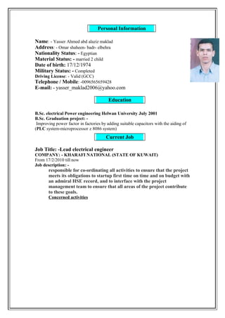 Education
Personal Information
Current Job
Name: - Yasser Ahmed abd alaziz maklad
Address: - Omar shaheen- badr- elbehra
Nationality Status: - Egyptian
Material Status: - married 2 child
Date of birth: 17/12/1974
Military Status: - Completed
Driving License: - Valid (GCC)
Telephone / Mobile: -0096565659428
E-mail: - yasser_maklad2006@yahoo.com
B.Sc. electrical Power engineering Helwan University July 2001
B.Sc. Graduation project: -
Improving power factor in factories by adding suitable capacitors with the aiding of
(PLC system-microprocessor z 8086 system)
Job Title: -Lead electrical engineer
COMPANY: - KHARAFI NATIONAL (STATE OF KUWAIT)
From 17/2/2010 till now
Job description: -
responsible for co-ordinating all activities to ensure that the project
meets its obligations to startup first time on time and on budget with
an admiral HSE record, and to interface with the project
management team to ensure that all areas of the project contribute
to these goals.
Concerned activities
 