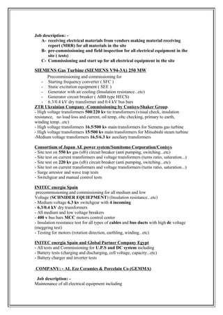 Job description: -
A- receiving electrical materials from vendors making material receiving
report (MRR) for all materials in the site
B- pre-commissioning and field inspection for all electrical equipment in the
site ( tests)
C- Commissioning and start up for all electrical equipment in the site
SIEMENS Gas Turbine (SIEMENS V94-3A) 250 MW
Precommissioning and commissioning for
- Starting frequency converter ( SFC )
- Static excitation equipment ( SEE )
- Generator with air cooling (Insulation resistance...etc)
- Generator circuit breaker ( ABB type HECS)
- 6.3/0.4 kV dry transformer and 0.4 kV bus bars
ZTR Ukrainian Company -Commissioning by Conisys-Shaker Group.
- High voltage transformers 500/220 kv tie transformers (visual check, insulation
resistance, no load loss and current, oil temp, oltc checking, primary to earth,
winding temp...etc)
- High voltage transformers 16.5/500 kv main transformers for Siemens gas turbine
- High voltage transformers 15/500 kv main transformers for Mitsubishi steam turbine
-Medium voltage transformers 16.5/6.3 kv auxiliary transformers
Consortium of Japan AE power system/Sumitomo Corporation/Conisys
- Site test on 550 kv gas (sf6) circuit breaker (anti pumping, switching...etc)
- Site test on current transformers and voltage transformers (turns ratio, saturation...)
- Site test on 220 kv gas (sf6) circuit breaker (anti pumping, switching...etc)
- Site test on current transformers and voltage transformers (turns ratio, saturation...)
- Surge arrestor and wave trap tests
- Switchgear and manual control tests
INITEC energia Spain
precommissioning and commissioning for all medium and low
Voltage (SCHNIDER EQUIEPMENT) (Insulation resistance...etc)
- Medium voltage 6.3 kv switchgear with 4 incoming
- 6.3/0.4 kV dry transformers
- All medium and low voltage breakers
- 400 v bus bars MCC motors control center
- Insulation resistance test for all types of cables and bus ducts with high dc voltage
(meggring test)
- Testing for motors (rotation direction, earthling, winding...etc)
INITEC energia Spain and Global Partner Company Egypt
- All tests and Commissioning for U.P.S and DC system including
- Battery tests (charging and discharging, cell voltage, capacity...etc)
- Battery charger and inverter tests
COMPANY: - AL Ezz Ceramics & Porcelain Co (GEMMA)
Job description: -
Maintenance of all electrical equipment including
 