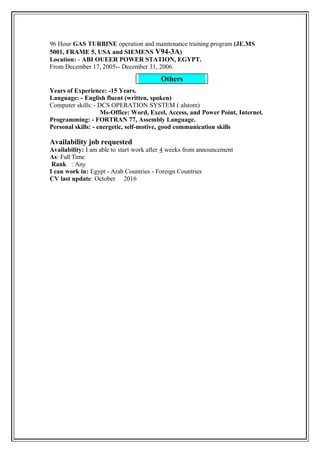 Others
96 Hour GAS TURBINE operation and maintenance training program (JE.MS
5001, FRAME 5, USA and SIEMENS V94-3A)
Location: - ABI OUEER POWER STATION, EGYPT.
From December 17, 2005-- December 31, 2006.
Years of Experience: -15 Years.
Language: - English fluent (written, spoken)
Computer skills: - DCS OPERATION SYSTEM ( alstom)
Ms-Office: Word, Excel, Access, and Power Point, Internet.
Programming: - FORTRAN 77, Assembly Language.
Personal skills: - energetic, self-motive, good communication skills
Availability job requested
Availability: I am able to start work after 4 weeks from announcement
As: Full Time
Rank : Any
I can work in: Egypt - Arab Countries - Foreign Countries
CV last update: October 2016
 