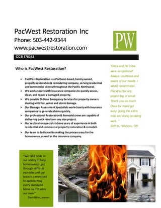 PacWest Restoration Inc
Phone: 503-442-9344
www.pacwestrestoration.com
“Dave and his crew
were exceptional!
Always courteous and
aware of our needs. I
would recommend
PacWest for any
project big or small.
Thank you so much
Dave for making it
easy, going the extra
mile and doing amazing
work. ”
Seth K, Hillsboro, OR


“We take pride in
our ability to help
homeowners get
through difficult
episodes and our
team is committed
to approaching
every damaged
home as if it were
our own.”
DavidHins,owner
Who is PacWest Restoration?
 PacWestRestoration is a Portland-based,familyowned,
property restoration& remodelingcompany,servingresidential
and commercial clientsthroughout the Pacific Northwest.
 We work closelywith insurance companiesto quicklyassess,
clean,and repair a damaged property.
 We provide 24-Hour EmergencyServicesfor property owners
dealingwith fire,water and storm damage.
 Our Damage AssessmentSpecialistsworkcloselywithinsurance
companiesto generate claims quickly.
 Our professional Restoration& Remodel crewsare capable of
deliveringquickresultson any size project.
 Our restoration specialistshave years of experience inboth
residential andcommercial property restoration& remodel.
 Our team is dedicatedto making the processeasy for the
homeowner,as well as the insurance company.
CCB 178343
 