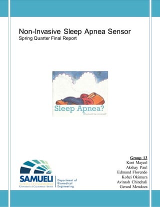 Page | 1
Non-Invasive Sleep Apnea Sensor
Spring Quarter Final Report
Group 13
Kent Mayzel
Akshay Paul
Edmund Florendo
Kohei Okimura
Avinash Chinchali
Gerard Mendoza
 