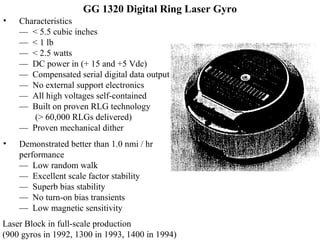 GG 1320 Digital Ring Laser Gyro
• Characteristics
— < 5.5 cubic inches
— < 1 lb
— < 2.5 watts
— DC power in (+ 15 and +5 Vdc)
— Compensated serial digital data output
— No external support electronics
— All high voltages self-contained
— Built on proven RLG technology
(> 60,000 RLGs delivered)
— Proven mechanical dither
• Demonstrated better than 1.0 nmi / hr
performance
— Low random walk
— Excellent scale factor stability
— Superb bias stability
— No turn-on bias transients
— Low magnetic sensitivity
Laser Block in full-scale production
(900 gyros in 1992, 1300 in 1993, 1400 in 1994)
 