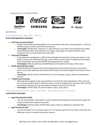 9203 Piper Lane • Dallas, Texas 75228 • 214-608-2835 • nathan.crone@gmail.com
Companies I’ve Worked With
Job History
Insider Marketing - May 2015 – Present
Senior Web Application Developer
 OTTO Sales Incentive Platform
o A highly customizable web based platform for running nation-wide sales incentive programs. I wrote the
workflow engine as well as several other key features.
o Technologies: ASP.NET MVC, AngularJS v1.x, Microsoft Azure, Azure SQL, Amazon Web Services (AWS)
Simple Workflow (SWF), Zurb Foundation v6.x, Bower, Gulp, Nuget, Git, JQuery, Web API, Entity
Framework, C#, Linq, Visual Studio Community 2015
 Samsung FST Playbook
o A web application developed on a CMS (Content Management System) for training sales teams on new
products and services offered by Samsung. I wrote several custom modules including one that allowed
users to download a server-generated PDF of the page they were viewing.
o Technologies: DNN v8.x (aka Evoq or DotNetNuke), Zurb Foundation, C#, Gulp.js, SASS, JQuery
 Mobile App Notification Admin
o Insider Marketing maintained several Android applications that included notification functionality. I
wrote a secure web application that allowed administrators to broadcast targeted notifications to those
devices.
o Technologies: ASP.NET Identity, ASP.NET MVC, C#, Zurb Foundation, Gulp.js, SASS, Azure Notification
Services
 T-Mobile Hero Promotion
o Web application targeted at sales representatives to promote the Samsung Galaxy S7 rollout. Each day
users were prompted to watch a video then answer a series of multiple choice questions. After correctly
answering the questions the user was allowed to register for the prize for that day.
o Technologies: ASP.NET MVC, C#, Zurb Foundation, Gulp.js, SASS, JQuery
Union Standard Insurance Group - July 2006 – May 2015 (8 years 11 months)
Lead Software Developer
 Agent Site (SharePoint 2013)
o I was the lead developer responsible for a team tasked with rewriting the functionality of the agent site
using SharePoint 2013 instead of Oracle WCI.
o Technologies: SharePoint 2013, ASP.NET MVC, JQuery, JQuery UI, Backbone.js, Boostrap, LESS
 Agent Site (Oracle WCI)
o I was the developer for our company's agent site. This site gave agents access to claims, policy data, and
billing data stored in corporate transactional systems.
 