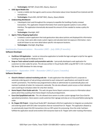 9203 Piper Lane • Dallas, Texas 75228 • 214-608-2835 • nathan.crone@gmail.com
o Technologies: ASP.NET, Oracle WCI, JQuery, JQuery UI
 USIG Agent Mobile Site
o I wrote a mobile site that agents used to access information about Union Standard from Android and iOS
smartphones.
o Technologies: Oracle WCI, ASP.NET MVC, JQuery, JQuery Mobile
 Underwriting Workbench
o I developed a tool used throughout the company to expedite the handling of policy renewal
transactions. This application showed information from several separate systems in one unified
interface. The application dramatically decreased the amount of time needed to review a policy for
renewal.
o Technologies: Silverlight, WCF
 Agent / Policy Mapping Application
o I created a custom application that took geolocation data about policies and displayed this information
on a map. Users were able create custom regions and calculate total risk exposure information. Users
could drill down to see more detail about specific risk exposure locations.
o Technologies: Silverlight, Bing Maps
Intelemedia Communications - November 2005 – July 2006 (9 months)
Software Developer
 PacifiCare IVR Application - I wrote an interactive application to handle the logic and agent script for live agents
handling incoming calls for Medicare Part D.
 Snap-on Tools national scratch card promotion web site - I personally developed a web application for
customers to enter codes for prizes. The site was written in Visual Studio 2005 using ASP.NET in C#. It utilized a
SQL Server 2005 database for data storage.
IntegraColor - September 1998 – November 2005 (7 years 3 months)
Software Developer
 Church's Chicken's national marketing web site – A web application that allowed Church's corporate to
automate ordering point of sale printing customized to each restaurant's specifications and needs for each
month’s promotions. The interface was programmed to allow an administrator to automatically place and
maintain hundreds of orders for restaurants nationally. The site also allowed custom access so that individual
users could log on and place orders for only their store(s).
 Home Depot's Plant Guide web site - This web site gave Home Depot customers access to information about
plants which they could buy from Home Depot's horticultural department.
 Coca-Cola EpopGlobal web site - This site allowed store owners to order custom signage from Coca-Cola for
specialized promotions. Store owners could customize their signage and view an on-line proof before placing the
order.
 Dr. Pepper EDI Project - Using Visual Studio.NET I developed a WinForm application to integrate our production
and ordering system with EDI order transactions that we received from Dr. Pepper. The application allowed us
to automatically import the EDI transactions into our ERP system for processing. Once the order had been
fulfilled the application would send another EDI transaction back to Dr. Pepper with order tracking information.
 