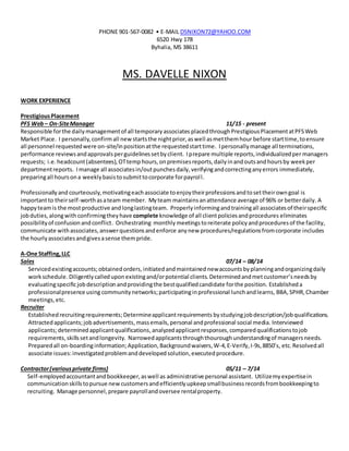 PHONE 901-567-0082 • E-MAIL DSNIXON72@YAHOO.COM
6520 Hwy 178
Byhalia, MS 38611
MS. DAVELLE NIXON
WORK EXPERIENCE
PrestigiousPlacement
PFS Web– On-SiteManager 11/15 - present
Responsible forthe dailymanagementof all temporaryassociates placedthroughPrestigiousPlacementatPFSWeb
Market Place. I personally,confirmall newstartsthe nightprior,aswell asmetthemhour before starttime,toensure
all personnel requestedwere on-site/inpositionatthe requestedstarttime. Ipersonallymanage all terminations,
performance reviewsandapprovalsperguidelinessetbyclient. Iprepare multiple reports,individualizedper managers
requests; i.e. headcount(absentees),OTtemp hours,onpremisesreports,dailyinandoutsandhoursby weekper
departmentreports. Imanage all associatesin/outpunchesdaily,verifyingandcorrectinganyerrors immediately,
preparingall hoursona weeklybasistosubmittocorporate forpayroll.
Professionallyand courteously,motivatingeach associate toenjoytheirprofessionsandtosettheirowngoal is
importantto theirself-worthasateam member. Myteam maintainsanattendance average of 96% or betterdaily. A
happyteamis the mostproductive andlonglastingteam. Properlyinformingandtrainingall associatesof theirspecific
jobduties,alongwith confirmingtheyhave complete knowledge of all clientpoliciesandprocedures eliminates
possibilityof confusionandconflict. Orchestrating monthly meetingstoreiterate policyandproceduresof the facility,
communicate withassociates,answerquestionsandenforce anynew procedures/regulationsfromcorporate includes
the hourlyassociatesandgivesasense thempride.
A-One Staffing,LLC
Sales 07/14 – 08/14
Servicedexistingaccounts;obtainedorders,initiatedandmaintained newaccountsbyplanningandorganizingdaily
workschedule.Diligentlycalledupon existingand/orpotential clients. Determinedandmet customer’sneedsby
evaluatingspecificjobdescriptionandprovidingthe bestqualifiedcandidate forthe position. Establisheda
professionalpresence using community networks;participatinginprofessional lunchandlearns, BBA,SPHR, Chamber
meetings,etc.
Recruiter
Establishedrecruitingrequirements;Determineapplicantrequirements bystudyingjobdescription/jobqualifications.
Attractedapplicants;jobadvertisements,massemails,personal andprofessional social media. Interviewed
applicants;determinedapplicantqualifications,analyzedapplicantresponses, compared qualificationstojob
requirements,skillssetandlongevity. Narrowed applicantsthroughthouroughunderstandingof managersneeds.
Preparedall on-boardinginformation;Application, Backgroundwaivers,W-4, E-Verify, I-9s,8850’s, etc. Resolved all
associate issues:investigatedproblemanddevelopedsolution,executedprocedure.
Contractor(variousprivate firms) 05/11 – 7/14
Self-employedaccountantandbookkeeper,aswell as administrative personal assistant. Utilizemyexpertisein
communicationskillstopursue newcustomersandefficientlyupkeepsmallbusinessrecordsfrombookkeepingto
recruiting. Manage personnel,prepare payrollandoversee rentalproperty.
 