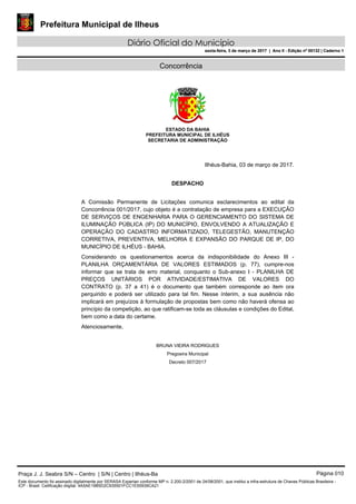 Prefeitura Municipal de Ilheus
Diário Oficial do Município
sexta-feira, 3 de março de 2017 | Ano II - Edição nº 00132 | Caderno 1
Concorrência
ESTADO DA BAHIA
PREFEITURA MUNICIPAL DE ILHÉUS
SECRETARIA DE ADMINISTRAÇÃO
Ilhéus-Bahia, 03 de março de 2017.
DESPACHO
A Comissão Permanente de Licitações comunica esclarecimentos ao edital da
Concorrência 001/2017, cujo objeto é a contratação de empresa para a EXECUÇÃO
DE SERVIÇOS DE ENGENHARIA PARA O GERENCIAMENTO DO SISTEMA DE
ILUMINAÇÃO PÚBLICA (IP) DO MUNICÍPIO, ENVOLVENDO A ATUALIZAÇÃO E
OPERAÇÃO DO CADASTRO INFORMATIZADO, TELEGESTÃO, MANUTENÇÃO
CORRETIVA, PREVENTIVA, MELHORIA E EXPANSÃO DO PARQUE DE IP, DO
MUNICÍPIO DE ILHÉUS - BAHIA.
Considerando os questionamentos acerca da indisponibilidade do Anexo III -
PLANILHA ORÇAMENTÁRIA DE VALORES ESTIMADOS (p. 77), cumpre-nos
informar que se trata de erro material, conquanto o Sub-anexo I - PLANILHA DE
PREÇOS UNITÁRIOS POR ATIVIDADE/ESTIMATIVA DE VALORES DO
CONTRATO (p. 37 a 41) é o documento que também corresponde ao item ora
perquirido e poderá ser utilizado para tal fim. Nesse ínterim, a sua ausência não
implicará em prejuízos à formulação de propostas bem como não haverá ofensa ao
princípio da competição, ao que ratificam-se toda as cláusulas e condições do Edital,
bem como a data do certame.
Atenciosamente,
BRUNA VIEIRA RODRIGUES
Pregoeira Municipal
Decreto 007/2017
Praça J. J. Seabra S/N – Centro | S/N | Centro | Ilhéus-Ba Página 010
Este documento foi assinado digitalmente por SERASA Experian conforme MP n. 2.200-2/2001 de 24/08/2001, que institui a infra-estrutura de Chaves Públicas Brasileira -
ICP - Brasil. Cetificação diigital: 4A5AE19B5D2C935501FCC1E55939CA21
Prefeitura Municipal de Ilheus
Diário Oficial do Município
sexta-feira, 3 de março de 2017 | Ano II - Edição nº 00132 | Caderno 1
 