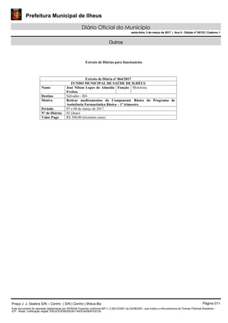 Prefeitura Municipal de Ilheus
Diário Oficial do Município
sexta-feira, 3 de março de 2017 | Ano II - Edição nº 00132 | Caderno 1
Outros
Extrato de Diárias para funcionários
Extrato de Diária nº 064/2017
FUNDO MUNICIPAL DE SAÚDE DE ILHÉUS
Nome José Nilson Lopes de Almeida
Freitas.
Função Motorista.
Destino Salvador - BA
Motivo Retirar medicamentos do Componente Básico do Programa de
Assistência Farmacêutica Básica – 1º trimestre.
Período 07 e 08 de março de 2017.
Nº de Diárias 02 (duas)
Valor Pago R$ 300,00 (trezentos reais)
Praça J. J. Seabra S/N – Centro | S/N | Centro | Ilhéus-Ba Página 011
Este documento foi assinado digitalmente por SERASA Experian conforme MP n. 2.200-2/2001 de 24/08/2001, que institui a infra-estrutura de Chaves Públicas Brasileira -
ICP - Brasil. Cetificação diigital: EBC67E0D692503911643C443BAFE6739
Prefeitura Municipal de Ilheus
Diário Oficial do Município
sexta-feira, 3 de março de 2017 | Ano II - Edição nº 00132 | Caderno 1
 