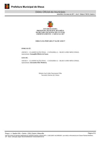 Prefeitura Municipal de Ilheus
Diário Oficial do Município
sexta-feira, 3 de março de 2017 | Ano II - Edição nº 00132 | Caderno 1
ESTADO DA BAHIA
PREFEITURA MUNICIPAL DE ILHÉUS
SECRETARIA MUNICIPAL DE CULTURA
CREDENCIAMENTO – CARNAVAL 2017
ERRATA DA PORTARIA Nº 64, DE 14/02/17
ONDE SE LÊ:
ANEXO I – CLASSIFICAÇÃO FINAL – CATEGORIA G – BLOCO AFRO MINI CONGO,
representante Atanagildo Ribeiro de Souza,
LEIA-SE:
ANEXO I – CLASSIFICAÇÃO FINAL – CATEGORIA G – BLOCO AFRO MINI CONGO,
representante Alexsandra Reis Medeiros.
Roberto José Lobão Nascimento Filho
Secretário Interino de Cultura
Praça J. J. Seabra S/N – Centro | S/N | Centro | Ilhéus-Ba Página 012
Este documento foi assinado digitalmente por SERASA Experian conforme MP n. 2.200-2/2001 de 24/08/2001, que institui a infra-estrutura de Chaves Públicas Brasileira -
ICP - Brasil. Cetificação diigital: EBC67E0D692503911643C443BAFE6739
Prefeitura Municipal de Ilheus
Diário Oficial do Município
sexta-feira, 3 de março de 2017 | Ano II - Edição nº 00132 | Caderno 1
 