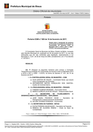 Prefeitura Municipal de Ilheus
Diário Oficial do Município
sexta-feira, 3 de março de 2017 | Ano II - Edição nº 00132 | Caderno 1
Portaria
 
ESTADO DA BAHIA
PREFEITURA MUNICIPAL DE ILHÉUS
CONTROLADORIA GERAL DO MUNICÍPIO
 
 
 
Praça J. J. Seabra, s/n – Palácio Paranaguá – Centro – Ilhéus – Bahia – CEP 45.630‐280 
 
1 
Portaria CGM n.º 005 de 16 de fevereiro de 2017.
Dispõe sobre a designação de membros
da Comissão Temporária de Avaliação de
Transmissão de Governo entre os
Mandatos 2013 a 2016 e 2017 a 2020 -
CTATG, e dá outras providências.
O Controlador Geral do Município de Ilhéus, Estado da Bahia, nomeado
pelo Decreto Municipal s/n, publicado em 02 de janeiro de 2017, no uso das
atribuições que lhe são conferidas pela legislação, especialmente a Lei
Municipal nº. 3.221, de 30 de março de 2006; considerando o art. 3º do Decreto
nº. 031/2017,
RESOLVE:
Art. 1º. Designar os seguintes membros para compor a Comissão
Temporária de Avaliação de Transmissão de Governo entre os Mandatos 2013
a 2016 e 2017 a 2020 – CTATG, na forma do Decreto nº. 031, de 14 de
fevereiro de 2017:
I –Da CONTROLADORIA GERAL DO MUNICÍPIO – CGM:
a) ALEX SANTOS DE SOUZA – Controlador-Geral, que atuará
como Coordenador da Comissão;
b) ANTONIESTER MATOS GONÇALVES DOS SANTOS–
Auditor de Controle Interno.
II – Da PROCURADORIA GERAL DO MUNICÍPIO – PROGER:
a) FABIANO ALMEIDA RESENDE – Procurador-Geral;
b) MARCO AURÉLIO LELIS DE SOUZA – Subprocurador-Geral.
III – Da SECRETARIA DE PLANEJAMENTO E
DESENVOLVIMENTO SUSTENTÁVEL – SEPLANDES:
a) JOSÉ NAZAL PACHECO SOUB – Secretário de
Planejamento e Desenvolvimento Sustentável;
b) GILVAN TAVARES GONZAGA – Economista.
IV – Da SECRETARIA DA FAZENDA - SEFAZ:
a) ELIFAZ PEREIRA ANUNCIAÇÃO – Secretário da Fazenda;
b) REBECA DE OLIVEIRA RAMOS – Chefe do Setor de
Contabilidade.
Praça J. J. Seabra S/N – Centro | S/N | Centro | Ilhéus-Ba Página 013
Este documento foi assinado digitalmente por SERASA Experian conforme MP n. 2.200-2/2001 de 24/08/2001, que institui a infra-estrutura de Chaves Públicas Brasileira -
ICP - Brasil. Cetificação diigital: DB64FDD4E58545CF3BE0DE1BE2548AFD
 