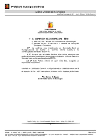 Prefeitura Municipal de Ilheus
Diário Oficial do Município
sexta-feira, 3 de março de 2017 | Ano II - Edição nº 00132 | Caderno 1
 
ESTADO DA BAHIA
PREFEITURA MUNICIPAL DE ILHÉUS
CONTROLADORIA GERAL DO MUNICÍPIO
 
 
 
Praça J. J. Seabra, s/n – Palácio Paranaguá – Centro – Ilhéus – Bahia – CEP 45.630‐280 
 
2 
V – Da SECRETARIA DE ADMINISTRAÇÃO – SEAD:
a) BENTO JOSÉ LIMA NETO – Secretário de Administração;
b) BRUNA VIEIRA RODRIGUES – Gerente de Licitações,
Contratos e Convênios.
§1º. Na ausência e/ou impedimento do Controlador-Geral do
Município,caberá ao Auditor de Controle Interno substituí-lo na
coordenaçãodas atividades da CTATG.
§ 2º. Poderão ser recrutados técnicos e/ou outros servidores dos
órgãos e entidades que integram a estrutura administrativa do Poder Executivo
Municipal para auxiliar as atividades daCTATG.
Art. 2º. Esta Portaria entrará em vigor nesta data, revogadas as
disposições em contrário.
Gabinete do Controlador-Geral do Município de Ilhéus, Estado da Bahia, em 16
de fevereiro de 2017, 482º da Capitania de Ilhéus e 135º de elevação à Cidade.
Alex Santos de Souza
Controlador-Geral do Município
Praça J. J. Seabra S/N – Centro | S/N | Centro | Ilhéus-Ba Página 014
Este documento foi assinado digitalmente por SERASA Experian conforme MP n. 2.200-2/2001 de 24/08/2001, que institui a infra-estrutura de Chaves Públicas Brasileira -
ICP - Brasil. Cetificação diigital: DB64FDD4E58545CF3BE0DE1BE2548AFD
 