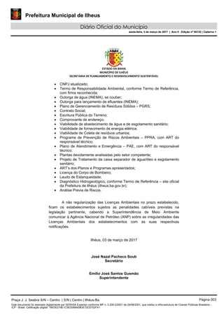 Prefeitura Municipal de Ilheus
Diário Oficial do Município
sexta-feira, 3 de março de 2017 | Ano II - Edição nº 00132 | Caderno 1
 
ESTADO DA BAHIA 
MUNICÍPIO DE ILHÉUS 
SECRETARIA DE PLANEJAMENTO E DESENVOLVIMENTO SUSTENTÁVEL 
 
 CNPJ atualizado;
 Termo de Responsabilidade Ambiental, conforme Termo de Referência,
com firma reconhecida;
 Outorga de água (INEMA), se couber;
 Outorga para lançamento de efluentes (INEMA);
 Plano de Gerenciamento de Resíduos Sólidos – PGRS;
 Contrato Social;
 Escritura Pública do Terreno;
 Comprovante de endereço;
 Viabilidade de abastecimento de água e de esgotamento sanitário;
 Viabilidade de fornecimento de energia elétrica;
 Viabilidade de Coleta de resíduos urbanos;
 Programa de Prevenção de Riscos Ambientais – PPRA, com ART do
responsável técnico;
 Plano de Atendimento e Emergência – PAE, com ART do responsável
técnico;
 Plantas devidamente analisadas pelo setor competente;
 Projeto de Tratamento da caixa separador de água/óleo e esgotamento
sanitário;
 ART’s dos Planos e Programas apresentados;
 Licença do Corpo de Bombeiro;
 Laudo de Estanqueidade;
 Diagnóstico Hidrogeológico, conforme Termo de Referência – site oficial
da Prefeitura de Ilhéus (ilheus.ba.gov.br);
 Análise Previa de Riscos.
A não regularização das Licenças Ambientais no prazo estabelecido,
ficam os estabelecimentos sujeitos as penalidades cabíveis previstas na
legislação pertinente, cabendo a Superintendência de Meio Ambiente
comunicar à Agência Nacional de Petróleo (ANP) sobre as irregularidades das
Licenças Ambientais dos estabelecimentos com as suas respectivas
notificações.
Ilhéus, 03 de março de 2017
José Nazal Pacheco Soub
Secretário
Emílio José Santos Gusmão
Superintendente
Praça J. J. Seabra S/N – Centro | S/N | Centro | Ilhéus-Ba Página 003
Este documento foi assinado digitalmente por SERASA Experian conforme MP n. 2.200-2/2001 de 24/08/2001, que institui a infra-estrutura de Chaves Públicas Brasileira -
ICP - Brasil. Cetificação diigital: 7BE5E219E1C5ED089A58DE72D2752FA1
Prefeitura Municipal de Ilheus
Diário Oficial do Município
sexta-feira, 3 de março de 2017 | Ano II - Edição nº 00132 | Caderno 1
 