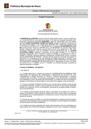 Prefeitura Municipal de Ilheus
Diário Oficial do Município
sexta-feira, 3 de março de 2017 | Ano II - Edição nº 00132 | Caderno 1
Pregão Presencial
ESTADO DA BAHIA
PREFEITURA MUNICIPAL DE ILHÉUS
Av. Brasil, nº 90, Bairro da Conquista, Ilhéus/BA, CEP.: 45.650-290– CNPJ 13.672.597/0001-62.
Tel. (73) 3234-3541 – Fax. (73) 3234-3545
Página 1 de 5
ATA DE REGISTRO DE PREÇOS
O MUNICÍPIO DE ILHÉUS/BA, pessoa jurídica de direito público interno, inscrito no CNPJ sob
o nº 13.672.597/0001-62, com sede na Av. Brasil, nº 90, Bairro da Conquista, Ilhéus/BA, CEP.:
45.650-290, doravante denominado MUNICÍPIO, neste ato representado pelo seu Prefeito
Municipal, MARIO ALEXANDRE CORREA DE SOUSA, brasileiro, residente e domiciliado na
Rua Lauro Farani Freitas, nº 181, Cidade Nova, Ilhéus/BA, CEP.: 45.652-160, portador do RG
nº. 04713484 31 SSP/BA e CPF nº. 843.090.834-04, e a empresa LFN INFORMATICA LTDA
ME, pessoa jurídica, inscrita no CNPJ/MF sob nº. 00.346.580/0001-73, situada á Rua Doutor
Barreto, Loteamento Jardim Barreto, Quadra H000, Lote 02 a 04, Galpão 05, n° 599 CEP:
42.700-000, Pitangueiras, Lauro de Freitas/BA, neste ato representada pelo Sr. LUCIANO
FILGUEIRAS NUNES, residente e domiciliado na Rua Mario Gusmão, nº. 77, Praia do
Flamengo, Salvador/BA, CEP. 41,600-091, portador do CPF/MF nº. 377,639,545-15 e RG nº.
0246901713 SSP-BA, doravante designado simplesmente FORNECEDOR, firmam a presente
ATA DE REGISTROS DE PREÇOS, conforme decisão exarada no Processo de Licitação nº
000273/2017 e homologada às fls. 238 referente ao Pregão Presencial nº 001/2017, para
Registro de Preços de CONTRATAÇÃO DE EMPRESA PARA PRESTAÇÃO DE SERVIÇOS
DE CONFECÇÃO E IMPRESSÃO DE BOLETOS DE IPTU, relacionados no Anexo I do Edital,
nos termos da Lei n.º 8.666/93, da Lei n° 10.520/02 e do Decreto Municipal, consoante as
seguintes cláusulas e condições:
CLÁUSULA PRIMEIRA – DO OBJETO:
1. DO OBJETO
1.1. O objeto desta Ata é o registro dos preços de CONTRATAÇÃO DE EMPRESA PARA
PRESTAÇÃO DE SERVIÇOS DE CONFECÇÃO E IMPRESSÃO DE BOLETOS DE IPTU
17classificados no Pregão Presencial nº. 001/2017, conforme especificações e condições
constantes neste instrumento, no qual estão contemplados o prazo de execução e a estimativa
das quantidades a serem adquiridos pela Administração, na medida das suas necessidades e
segundo a conveniência do serviço público, e que a este termo integram, como se transcritas.
1.2. O prazo de validade do Registro de Preços é de 12 (doze) meses contados a partir da data
da assinatura desta Ata, durante o qual os licitantes que tenham os seus preços registrados
poderão ser convidados a firmar as contratações, observadas as condições fixadas no edital e
nas normas pertinentes.
1.3. É vedada a subcontratação parcial do objeto, a associação da contratada com outrem, a
cessão ou transferência, total ou parcial do contrato, bem como a fusão, cisão ou incorporação
da contratada, não se responsabilizando o contratante por nenhum compromisso assumido por
aquela com terceiros.
1.4. Durante seu prazo de validade, as propostas selecionadas no registro de preços ficarão à
disposição da Administração, para que efetue as contratações nas oportunidades e quantidades
de que necessitar, até o limite estabelecido.
1.5. A existência de preços registrados não obriga a Administração a firmar as contratações que
deles poderão advir, ficando-lhe facultada a utilização de outros meios, respeitada a legislação
Praça J. J. Seabra S/N – Centro | S/N | Centro | Ilhéus-Ba Página 004
Este documento foi assinado digitalmente por SERASA Experian conforme MP n. 2.200-2/2001 de 24/08/2001, que institui a infra-estrutura de Chaves Públicas Brasileira -
ICP - Brasil. Cetificação diigital: 1643985D46E2E500A75B3F8344F9326C
Prefeitura Municipal de Ilheus
Diário Oficial do Município
sexta-feira, 3 de março de 2017 | Ano II - Edição nº 00132 | Caderno 1
 