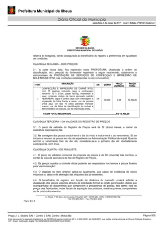 Prefeitura Municipal de Ilheus
Diário Oficial do Município
sexta-feira, 3 de março de 2017 | Ano II - Edição nº 00132 | Caderno 1
ESTADO DA BAHIA
PREFEITURA MUNICIPAL DE ILHÉUS
Av. Brasil, nº 90, Bairro da Conquista, Ilhéus/BA, CEP.: 45.650-290– CNPJ 13.672.597/0001-62.
Tel. (73) 3234-3541 – Fax. (73) 3234-3545
Página 2 de 5
relativa às licitações, sendo assegurada ao beneficiário do registro a preferência em igualdade
de condições.
CLÁUSULA SEGUNDA – DOS PREÇOS:
2.1. A partir desta data, fica registrado nesta PREFEITURA, observada a ordem de
classificação, o(s) preço(s) do fornecedor registrado a seguir relacionado, objetivando o
compromisso de PRESTAÇÃO DE SERVIÇOS DE CONFECÇÃO E IMPRESSÃO DE
BOLETOS DE IPTU, nas condições estabelecidas no ato convocatório.
ITEM
DESCRIÇÃO
UN QUANT
PREÇO
UNITÁRIO
PREÇO
TOTAL
1
CONFECÇÃO E IMPRESSÃO DE CARNÊ IPTU,
com 15 páginas incluindo capa e contracapa,
tamanho 10 x 21cm, papel Ap75g, impressão a
laser contendo código de barra aprovado padrão
FEBRABAN, capa e contra capa com mensagem e
impressão de fotos frente e verso, cor da parcela
única azul, cor das 10 (dez) parcelas mensais
branca, cor da folha de identificação do imóvel e
demonstrativo de calculo, cor da impressão preta,
UN
80.000 0,58 46.400,00
VALOR TOTAL REGISTRADO ........................................................................R$ 46.400,00
CLÁUSULA TERCEIRA – DA VALIDADE DO REGISTRO DE PREÇOS
3.1. O prazo de validade do Registro de Preços será de 12 (doze) meses, a contar da
assinatura da presente Ata;
3.2. Na contagem dos prazos excluir-se-á o dia do início e incluir-se-á o do vencimento. Só se
iniciam e vencem os prazos em dia de expediente na Administração Pública Municipal. Quando
ocorrer o vencimento fora do dia útil, considerar-se-á o primeiro dia útil imediatamente
subseqüente, sem ônus.
CLAÚSULA QUARTA – DO REAJUSTE:
4.1. O prazo de validade comercial da proposta de preços é de 90 (noventa) dias corridos, a
contar da data da assinatura da Ata de Registro de Preços.
4.2. Os preços sujeitos a controle oficial poderão ser reajustados nos termos e prazos fixados
pela “Administração”.
4.3. O disposto no item anterior aplica-se igualmente, aos casos de incidência de novos
impostos ou taxas e de alteração das alíquotas dos já existentes.
4.4. O beneficiário do registro, em função da dinâmica do mercado, poderá solicitar a
atualização dos preços vigentes através de solicitação formal ao órgão gerenciador, desde que
acompanhado de documentos que comprovem a procedência do pedido, tais como: lista de
preços dos fabricantes, notas fiscais de aquisição dos produtos, matérias-primas, componentes
ou de outros documentos.
Praça J. J. Seabra S/N – Centro | S/N | Centro | Ilhéus-Ba Página 005
Este documento foi assinado digitalmente por SERASA Experian conforme MP n. 2.200-2/2001 de 24/08/2001, que institui a infra-estrutura de Chaves Públicas Brasileira -
ICP - Brasil. Cetificação diigital: 1643985D46E2E500A75B3F8344F9326C
Prefeitura Municipal de Ilheus
Diário Oficial do Município
sexta-feira, 3 de março de 2017 | Ano II - Edição nº 00132 | Caderno 1
 