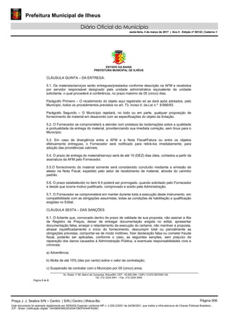 Prefeitura Municipal de Ilheus
Diário Oficial do Município
sexta-feira, 3 de março de 2017 | Ano II - Edição nº 00132 | Caderno 1
ESTADO DA BAHIA
PREFEITURA MUNICIPAL DE ILHÉUS
Av. Brasil, nº 90, Bairro da Conquista, Ilhéus/BA, CEP.: 45.650-290– CNPJ 13.672.597/0001-62.
Tel. (73) 3234-3541 – Fax. (73) 3234-3545
Página 3 de 5
CLÁUSULA QUINTA – DA ENTREGA:
5.1. Os materiais/serviços serão entregues/prestados conforme descrição na AFM e recebidos
por servidor responsável designado pela unidade administrativa equivalente da unidade
solicitante, o qual procederá à conferência, no prazo máximo de 05 (cinco) dias.
Parágrafo Primeiro – O recebimento do objeto aqui registrado só se dará após adotados, pelo
Município, todos os procedimentos previstos no art. 73, inciso II, da Lei n.º 8.666/93.
Parágrafo Segundo – O Município rejeitará, no todo ou em parte, qualquer proposição de
fornecimento de material em desacordo com as especificações do objeto da licitação.
5.2. O Fornecedor se comprometerá a atender com presteza às reclamações sobre a qualidade
e pontualidade da entrega do material, providenciando sua imediata correção, sem ônus para o
Município;
5.3. Em caso de divergência entre a AFM e a Nota Fiscal/Fatura ou entre os objetos
efetivamente entregues, o Fornecedor será notificado para retirá-los imediatamente, para
adoção das providências cabíveis.
5.4. O prazo de entrega do material/serviço será de até 10 (DEZ) dias úteis, contados a partir da
assinatura da AFM pelo Fornecedor.
5.5.O fornecimento do material somente será considerado concluído mediante a emissão de
atesto na Nota Fiscal, expedido pelo setor de recebimento de material, através do carimbo
padrão.
5.6. O prazo estabelecido no item 8.4 poderá ser prorrogado, quando solicitado pelo Fornecedor
e desde que ocorra motivo justificado, comprovado e aceito pela Administração.
5.7. O Fornecedor se comprometerá em manter durante toda a execução deste instrumento, em
compatibilidade com as obrigações assumidas, todas as condições de habilitação e qualificação
exigidas no Edital.
CLÁUSULA SEXTA – DAS SANÇÕES
6.1. O licitante que, convocado dentro do prazo de validade de sua proposta, não assinar a Ata
de Registro de Preços, deixar de entregar documentação exigida no edital, apresentar
documentação falsa, ensejar o retardamento da execução do certame, não mantiver a proposta,
atrasar injustificadamente o início do fornecimento, descumprir total ou parcialmente as
obrigações previstas, comportar-se de modo inidôneo, fizer declaração falsa ou cometer fraude
fiscal, poderão ser aplicadas, conforme o caso, as seguintes sanções, sem prejuízo da
reparação dos danos causados à Administração Pública, e eventuais responsabilidades civis e
criminais:
a) Advertência;
b) Multa de até 10% (dez por cento) sobre o valor da contratação;
c) Suspensão de contratar com o Município por 05 (cinco) anos;
Praça J. J. Seabra S/N – Centro | S/N | Centro | Ilhéus-Ba Página 006
Este documento foi assinado digitalmente por SERASA Experian conforme MP n. 2.200-2/2001 de 24/08/2001, que institui a infra-estrutura de Chaves Públicas Brasileira -
ICP - Brasil. Cetificação diigital: 1643985D46E2E500A75B3F8344F9326C
Prefeitura Municipal de Ilheus
Diário Oficial do Município
sexta-feira, 3 de março de 2017 | Ano II - Edição nº 00132 | Caderno 1
 