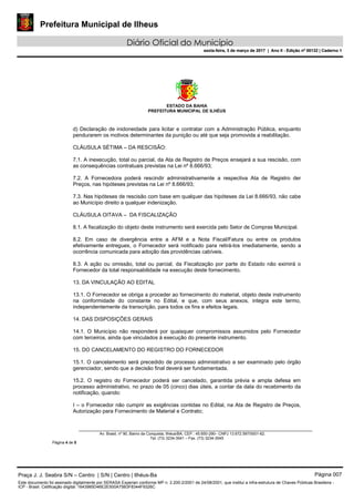 Prefeitura Municipal de Ilheus
Diário Oficial do Município
sexta-feira, 3 de março de 2017 | Ano II - Edição nº 00132 | Caderno 1
ESTADO DA BAHIA
PREFEITURA MUNICIPAL DE ILHÉUS
Av. Brasil, nº 90, Bairro da Conquista, Ilhéus/BA, CEP.: 45.650-290– CNPJ 13.672.597/0001-62.
Tel. (73) 3234-3541 – Fax. (73) 3234-3545
Página 4 de 5
d) Declaração de inidoneidade para licitar e contratar com a Administração Pública, enquanto
pendurarem os motivos determinantes da punição ou até que seja promovida a reabilitação.
CLÁUSULA SÉTIMA – DA RESCISÃO:
7.1. A inexecução, total ou parcial, da Ata de Registro de Preços ensejará a sua rescisão, com
as consequências contratuais previstas na Lei nº 8.666/93;
7.2. A Fornecedora poderá rescindir administrativamente a respectiva Ata de Registro der
Preços, nas hipóteses previstas na Lei nº 8.666/93;
7.3. Nas hipóteses de rescisão com base em qualquer das hipóteses da Lei 8.666/93, não cabe
ao Município direito a qualquer indenização.
CLÁUSULA OITAVA – DA FISCALIZAÇÃO
8.1. A fiscalização do objeto deste instrumento será exercida pelo Setor de Compras Municipal.
8.2. Em caso de divergência entre a AFM e a Nota Fiscal/Fatura ou entre os produtos
efetivamente entregues, o Fornecedor será notificado para retirá-los imediatamente, sendo a
ocorrência comunicada para adoção das providências cabíveis.
8.3. A ação ou omissão, total ou parcial, da Fiscalização por parte do Estado não eximirá o
Fornecedor da total responsabilidade na execução deste fornecimento.
13. DA VINCULAÇÃO AO EDITAL
13.1. O Fornecedor se obriga a proceder ao fornecimento do material, objeto deste instrumento
na conformidade do constante no Edital, e que, com seus anexos, integra este termo,
independentemente da transcrição, para todos os fins e efeitos legais.
14. DAS DISPOSIÇÕES GERAIS
14.1. O Município não responderá por quaisquer compromissos assumidos pelo Fornecedor
com terceiros, ainda que vinculados à execução do presente instrumento.
15. DO CANCELAMENTO DO REGISTRO DO FORNECEDOR
15.1. O cancelamento será precedido de processo administrativo a ser examinado pelo órgão
gerenciador, sendo que a decisão final deverá ser fundamentada.
15.2. O registro do Fornecedor poderá ser cancelado, garantida prévia e ampla defesa em
processo administrativo, no prazo de 05 (cinco) dias úteis, a contar da data do recebimento da
notificação, quando:
I – o Fornecedor não cumprir as exigências contidas no Edital, na Ata de Registro de Preços,
Autorização para Fornecimento de Material e Contrato;
Praça J. J. Seabra S/N – Centro | S/N | Centro | Ilhéus-Ba Página 007
Este documento foi assinado digitalmente por SERASA Experian conforme MP n. 2.200-2/2001 de 24/08/2001, que institui a infra-estrutura de Chaves Públicas Brasileira -
ICP - Brasil. Cetificação diigital: 1643985D46E2E500A75B3F8344F9326C
Prefeitura Municipal de Ilheus
Diário Oficial do Município
sexta-feira, 3 de março de 2017 | Ano II - Edição nº 00132 | Caderno 1
 