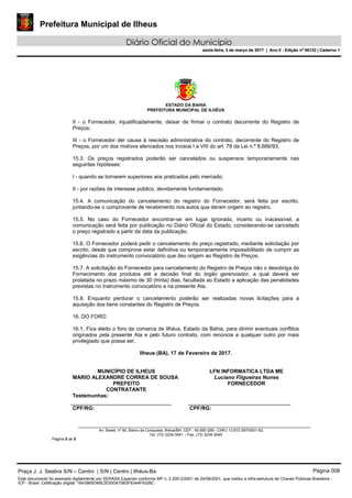 Prefeitura Municipal de Ilheus
Diário Oficial do Município
sexta-feira, 3 de março de 2017 | Ano II - Edição nº 00132 | Caderno 1
ESTADO DA BAHIA
PREFEITURA MUNICIPAL DE ILHÉUS
Av. Brasil, nº 90, Bairro da Conquista, Ilhéus/BA, CEP.: 45.650-290– CNPJ 13.672.597/0001-62.
Tel. (73) 3234-3541 – Fax. (73) 3234-3545
Página 5 de 5
II - o Fornecedor, injustificadamente, deixar de firmar o contrato decorrente do Registro de
Preços;
III - o Fornecedor der causa à rescisão administrativa do contrato, decorrente do Registro de
Preços, por um dos motivos elencados nos incisos I a VIII do art. 78 da Lei n.º 8.666/93.
15.3. Os preços registrados poderão ser cancelados ou suspensos temporariamente nas
seguintes hipóteses:
I - quando se tornarem superiores aos praticados pelo mercado;
II - por razões de interesse público, devidamente fundamentado.
15.4. A comunicação do cancelamento do registro do Fornecedor, será feita por escrito,
juntando-se o comprovante de recebimento nos autos que deram origem ao registro.
15.5. No caso do Fornecedor encontrar-se em lugar ignorado, incerto ou inacessível, a
comunicação será feita por publicação no Diário Oficial do Estado, considerando-se cancelado
o preço registrado a partir da data da publicação.
15.6. O Fornecedor poderá pedir o cancelamento do preço registrado, mediante solicitação por
escrito, desde que comprove estar definitiva ou temporariamente impossibilitado de cumprir as
exigências do instrumento convocatório que deu origem ao Registro de Preços.
15.7. A solicitação do Fornecedor para cancelamento do Registro de Preços não o desobriga do
Fornecimento dos produtos até a decisão final do órgão gerenciador, a qual deverá ser
prolatada no prazo máximo de 30 (trinta) dias, facultada ao Estado a aplicação das penalidades
previstas no instrumento convocatório e na presente Ata.
15.8. Enquanto perdurar o cancelamento poderão ser realizadas novas licitações para a
aquisição dos bens constantes do Registro de Preços.
16. DO FORO
16.1. Fica eleito o foro da comarca de Ilhéus, Estado da Bahia, para dirimir eventuais conflitos
originados pela presente Ata e pelo futuro contrato, com renúncia a qualquer outro por mais
privilegiado que possa ser.
Ilheus (BA), 17 de Fevereiro de 2017.
MUNICÍPIO DE ILHEUS
MARIO ALEXANDRE CORREA DE SOUSA
PREFEITO
CONTRATANTE
LFN INFORMATICA LTDA ME
Luciano Filgueiras Nunes
FORNECEDOR
Testemunhas:
CPF/RG: CPF/RG:
Praça J. J. Seabra S/N – Centro | S/N | Centro | Ilhéus-Ba Página 008
Este documento foi assinado digitalmente por SERASA Experian conforme MP n. 2.200-2/2001 de 24/08/2001, que institui a infra-estrutura de Chaves Públicas Brasileira -
ICP - Brasil. Cetificação diigital: 1643985D46E2E500A75B3F8344F9326C
Prefeitura Municipal de Ilheus
Diário Oficial do Município
sexta-feira, 3 de março de 2017 | Ano II - Edição nº 00132 | Caderno 1
 