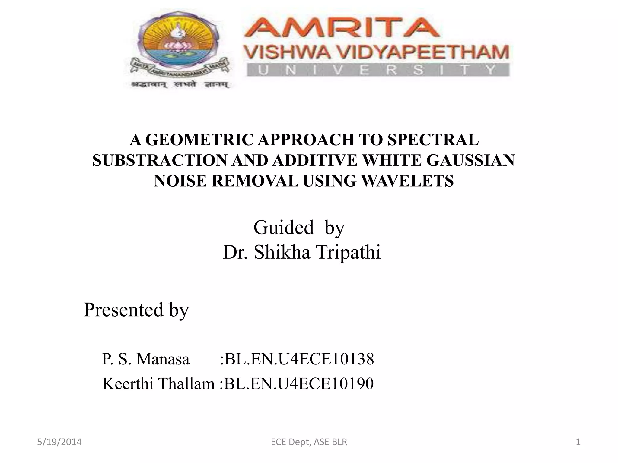 A GEOMETRIC APPROACH TO SPECTRAL
SUBSTRACTION AND ADDITIVE WHITE GAUSSIAN
NOISE REMOVAL USING WAVELETS
P. S. Manasa :BL.EN.U4ECE10138
Keerthi Thallam :BL.EN.U4ECE10190
Guided by
Dr. Shikha Tripathi
Presented by
5/19/2014 ECE Dept, ASE BLR 1
 
