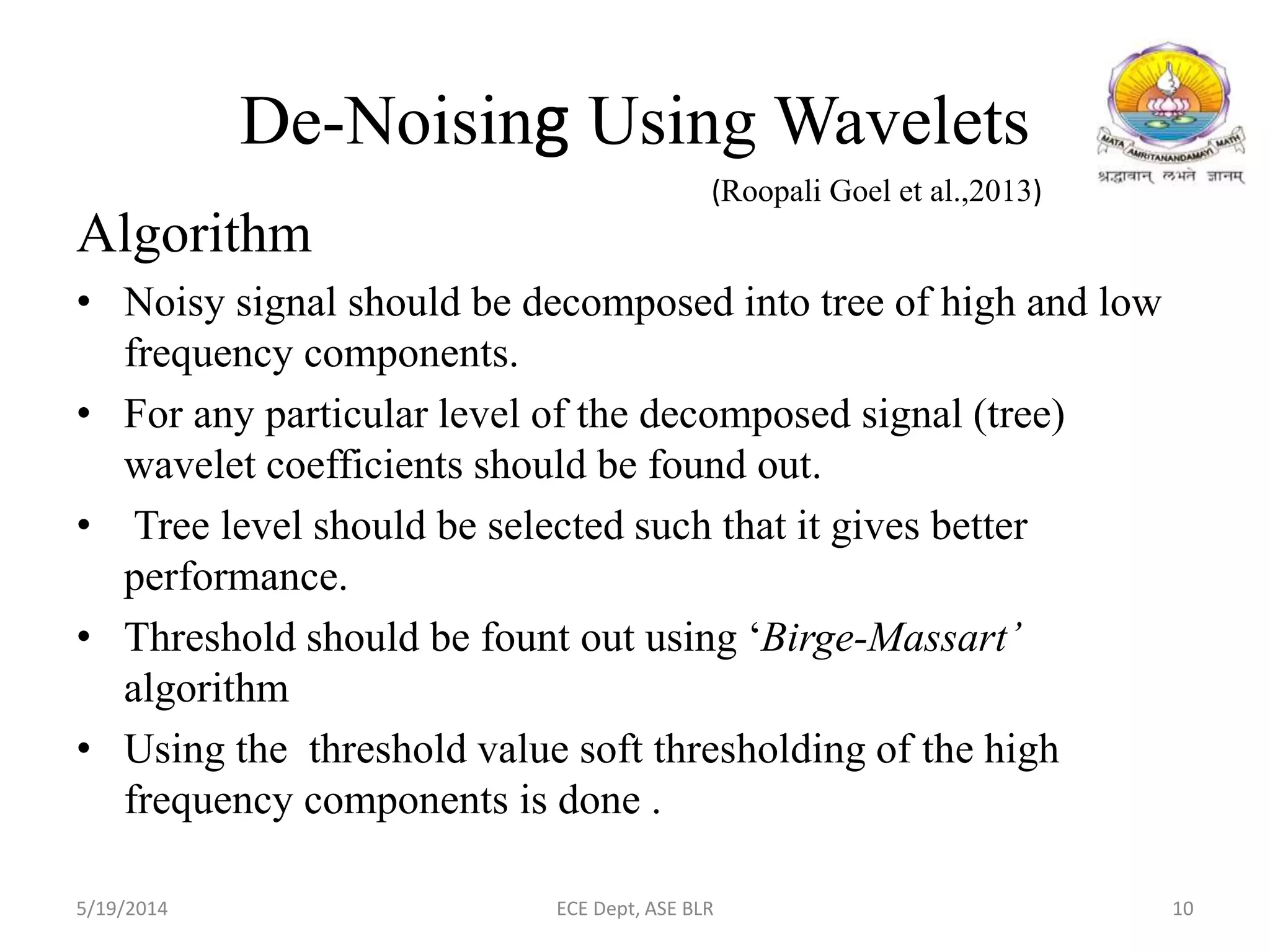 De-Noising Using Wavelets
Algorithm
• Noisy signal should be decomposed into tree of high and low
frequency components.
• For any particular level of the decomposed signal (tree)
wavelet coefficients should be found out.
• Tree level should be selected such that it gives better
performance.
• Threshold should be fount out using ‘Birge-Massart’
algorithm
• Using the threshold value soft thresholding of the high
frequency components is done .
5/19/2014 ECE Dept, ASE BLR 10
(Roopali Goel et al.,2013)
 