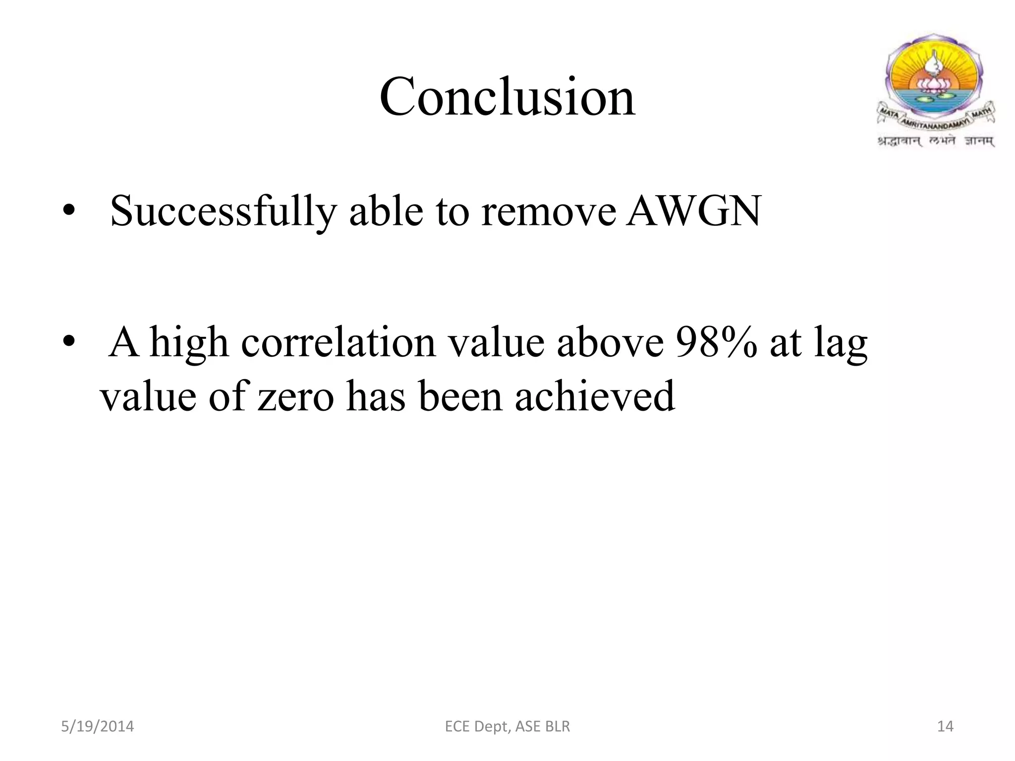 Conclusion
• Successfully able to remove AWGN
• A high correlation value above 98% at lag
value of zero has been achieved
5/19/2014 ECE Dept, ASE BLR 14
 
