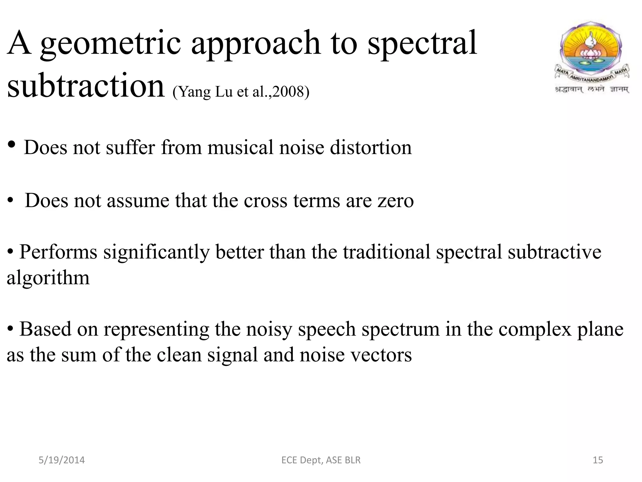 A geometric approach to spectral
subtraction (Yang Lu et al.,2008)
• Does not suffer from musical noise distortion
• Does not assume that the cross terms are zero
• Performs significantly better than the traditional spectral subtractive
algorithm
• Based on representing the noisy speech spectrum in the complex plane
as the sum of the clean signal and noise vectors
5/19/2014 ECE Dept, ASE BLR 15
 